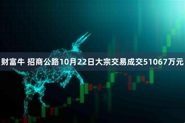 财富牛 招商公路10月22日大宗交易成交51067万元