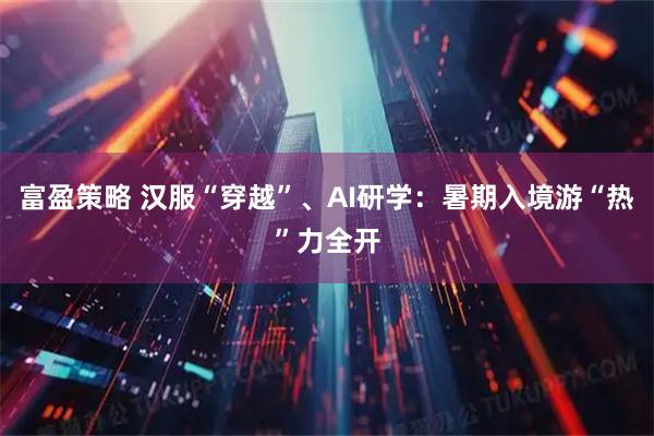 富盈策略 汉服“穿越”、AI研学:暑期入境游“热”力全开