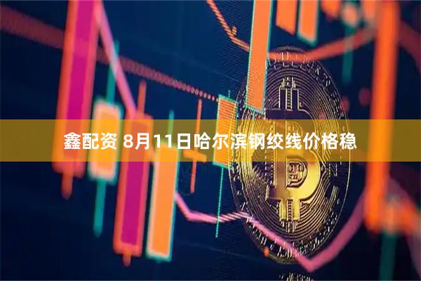 鑫配资 8月11日哈尔滨钢绞线价格稳