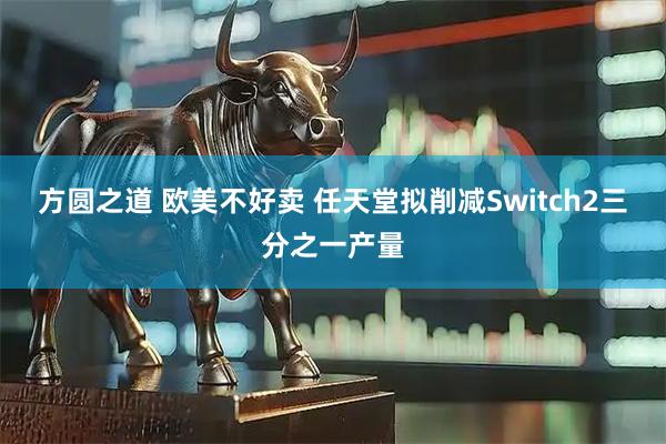 方圆之道 欧美不好卖 任天堂拟削减Switch2三分之一产量