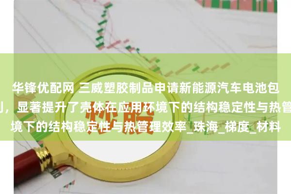 华锋优配网 三威塑胶制品申请新能源汽车电池包结构及其加工方法专利,显著提升了壳体在应用环境下的结构稳定性与热管理效率_珠海_梯度_材料