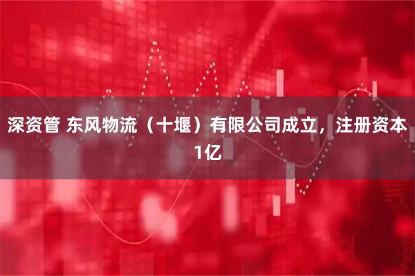 深资管 东风物流（十堰）有限公司成立，注册资本1亿