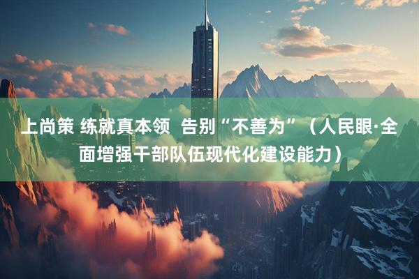 上尚策 练就真本领  告别“不善为”（人民眼·全面增强干部队伍现代化建设能力）