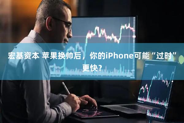 宏基资本 苹果换帅后，你的iPhone可能“过时”更快？