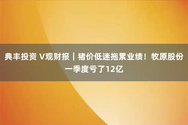 典丰投资 V观财报｜猪价低迷拖累业绩！牧原股份一季度亏了12亿