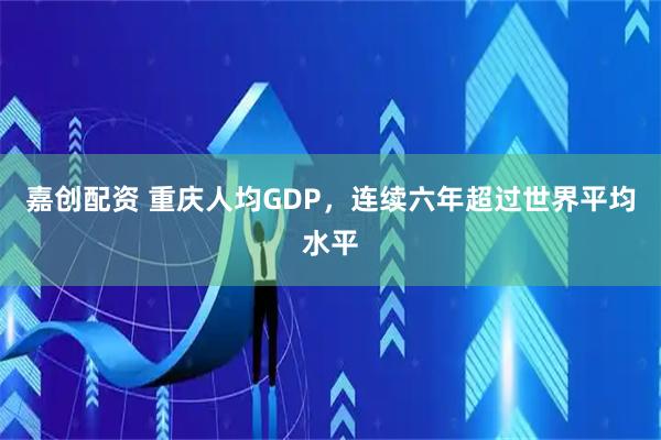 嘉创配资 重庆人均GDP，连续六年超过世界平均水平