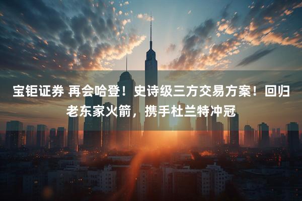 宝钜证券 再会哈登！史诗级三方交易方案！回归老东家火箭，携手杜兰特冲冠