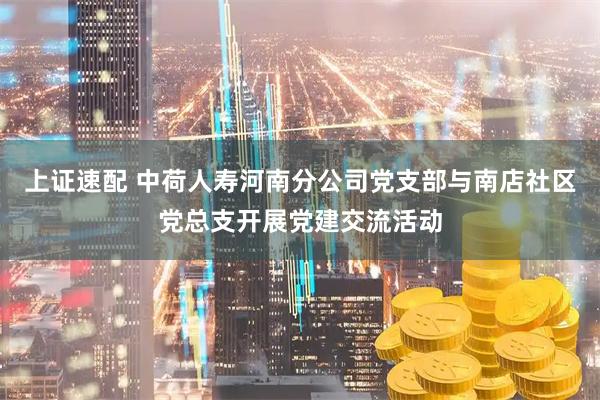 上证速配 中荷人寿河南分公司党支部与南店社区党总支开展党建交流活动