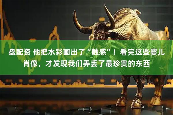 盘配资 他把水彩画出了“触感”!看完这些婴儿肖像,才发现我们弄丢了最珍贵的东西