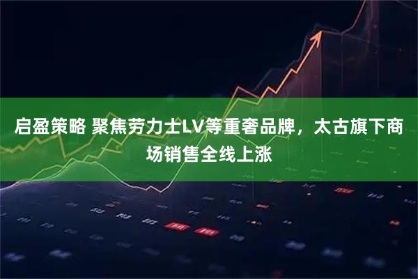 启盈策略 聚焦劳力士LV等重奢品牌，太古旗下商场销售全线上涨