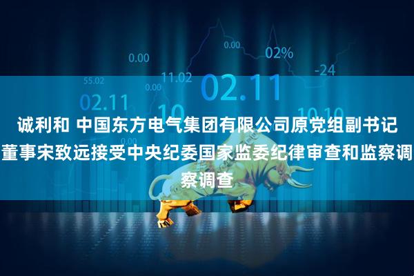 诚利和 中国东方电气集团有限公司原党组副书记、董事宋致远接受中央纪委国家监委纪律审查和监察调查